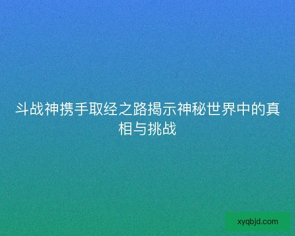 斗战神携手取经之路揭示神秘世界中的真相与挑战