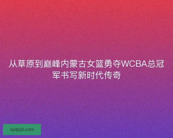 从草原到巅峰内蒙古女篮勇夺WCBA总冠军书写新时代传奇
