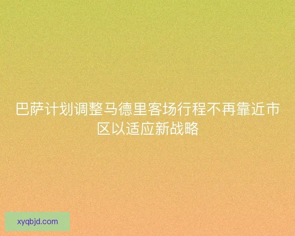 巴萨计划调整马德里客场行程不再靠近市区以适应新战略