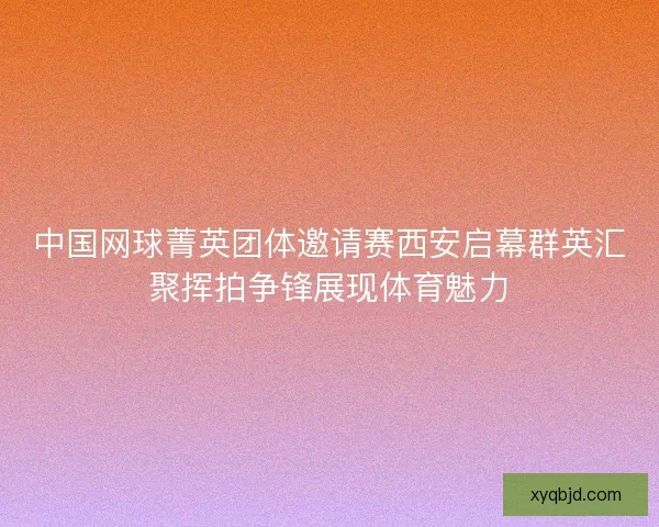 中国网球菁英团体邀请赛西安启幕群英汇聚挥拍争锋展现体育魅力